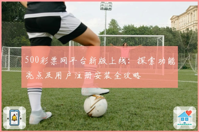 500彩票网平台新版上线:探索功能亮点及用户注册安装全攻略