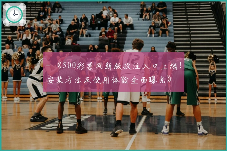 - 《500彩票网新版投注入口上线！安装方法及使用体验全面曝光》