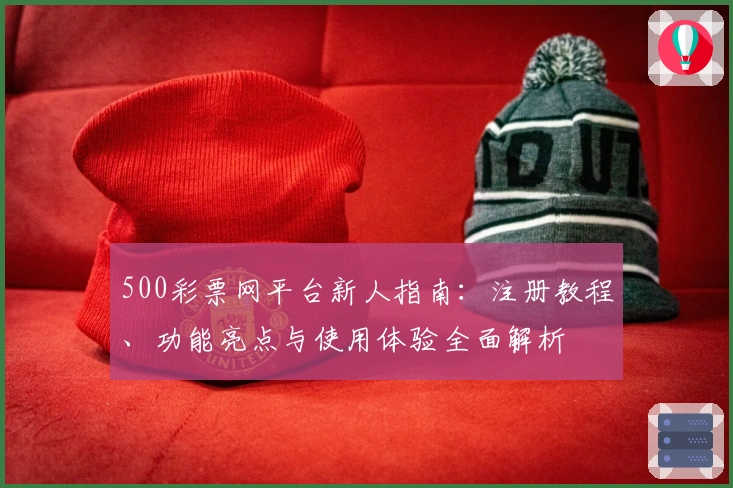 500彩票网平台新人指南:注册教程、功能亮点与使用体验全面解析