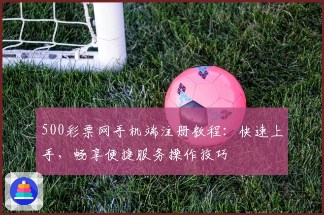 500彩票网手机端注册教程：快速上手，畅享便捷服务操作技巧