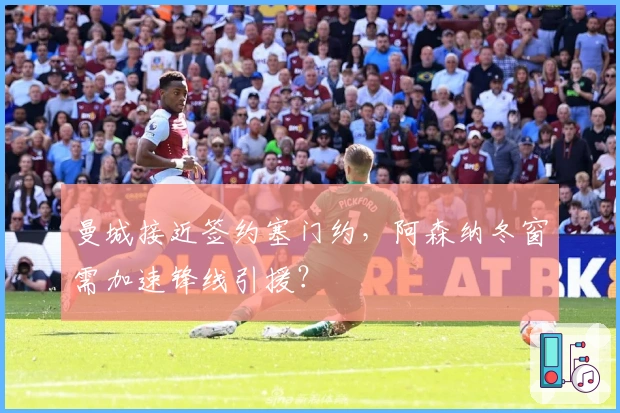 曼城接近签约塞门约，阿森纳冬窗需加速锋线引援？