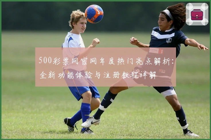 500彩票网官网年度热门亮点解析：全新功能体验与注册教程详解