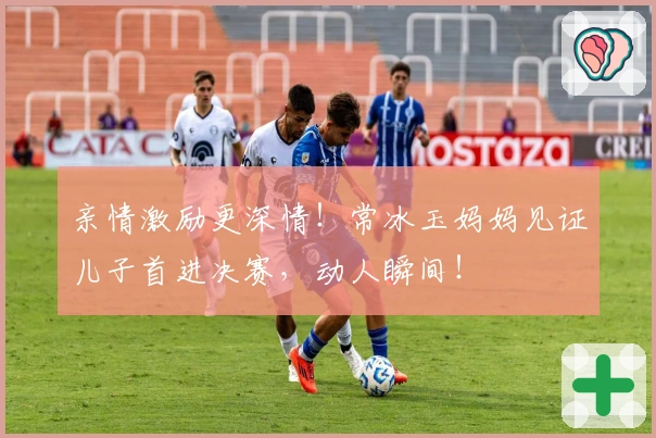 亲情激励更深情！常冰玉妈妈见证儿子首进决赛，动人瞬间！