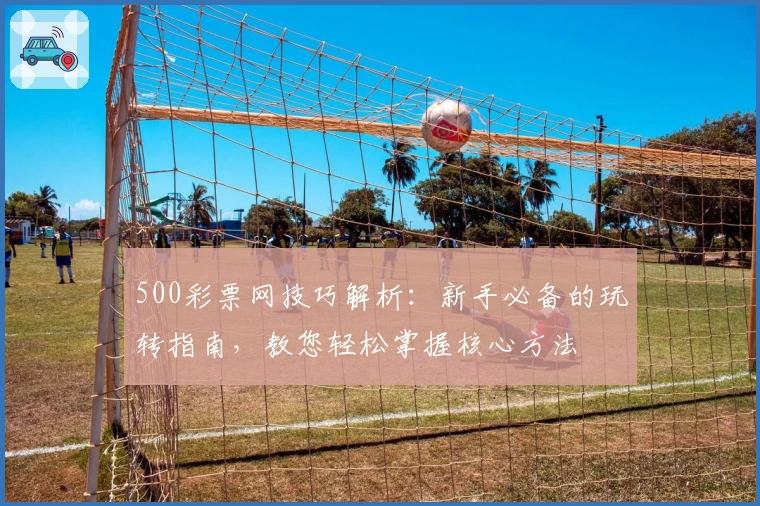 500彩票网技巧解析:新手必备的玩转指南,教您轻松掌握核心方法