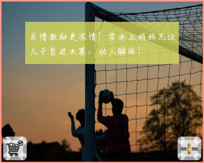 亲情激励更深情！常冰玉妈妈见证儿子首进决赛，动人瞬间！