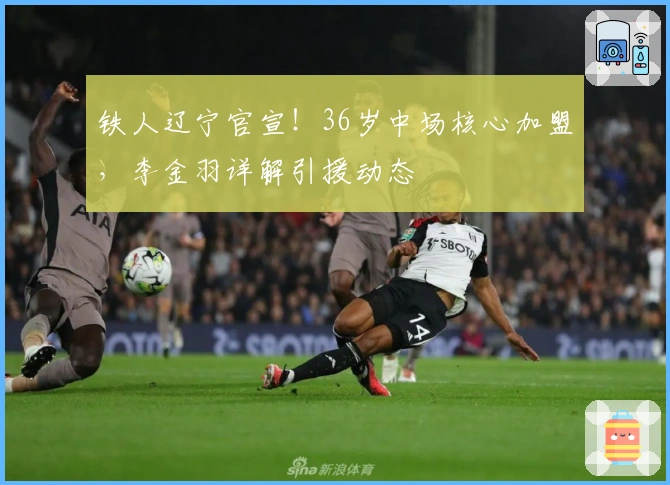 铁人辽宁官宣！36岁中场核心加盟，李金羽详解引援动态