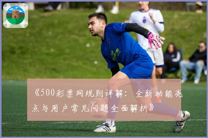 《500彩票网规则详解:全新功能亮点与用户常见问题全面解析》