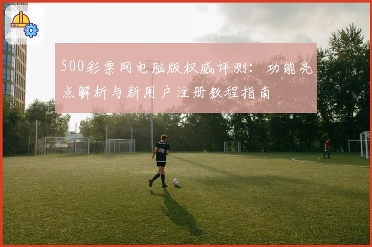 500彩票网电脑版权威评测：功能亮点解析与新用户注册教程指南