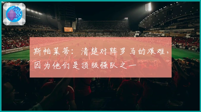 斯帕莱蒂：清楚对阵罗马的艰难，因为他们是顶级强队之一