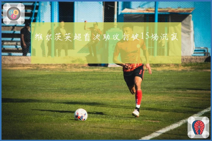 维尔茨英超首次助攻打破15场沉寂