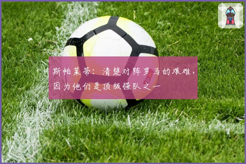 斯帕莱蒂：清楚对阵罗马的艰难，因为他们是顶级强队之一