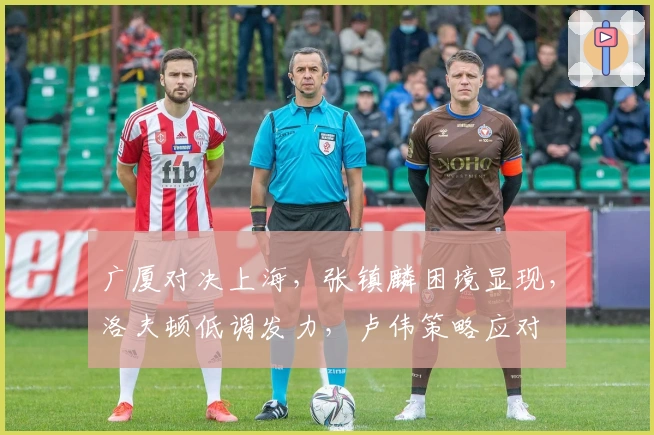 广厦对决上海，张镇麟困境显现，洛夫顿低调发力，卢伟策略应对